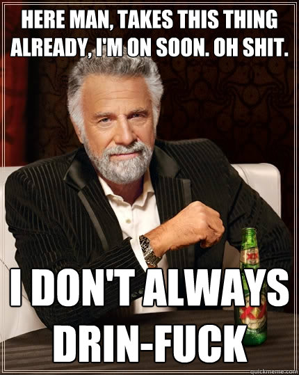 Here man, takes this thing already, i'm on soon. oh shit. I don't always drin-FUCK  The Most Interesting Man In The World