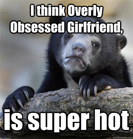 I think Overly Obsessed Girlfriend, is super hot  Confession Bear