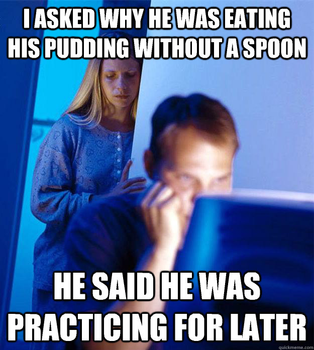 I asked why he was eating his pudding without a spoon he said he was practicing for later  Redditors Wife