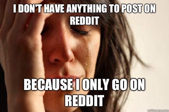 I don't have anything to post on Reddit Because I only go on Reddit  First World Problems