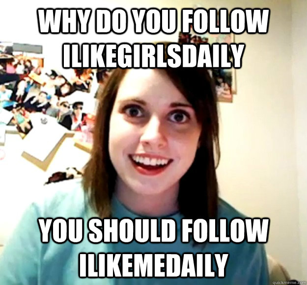 Why do you follow iLikeGirlsDaily You should follow iLikeMeDaily  OverlyAttachedGirlfriend
