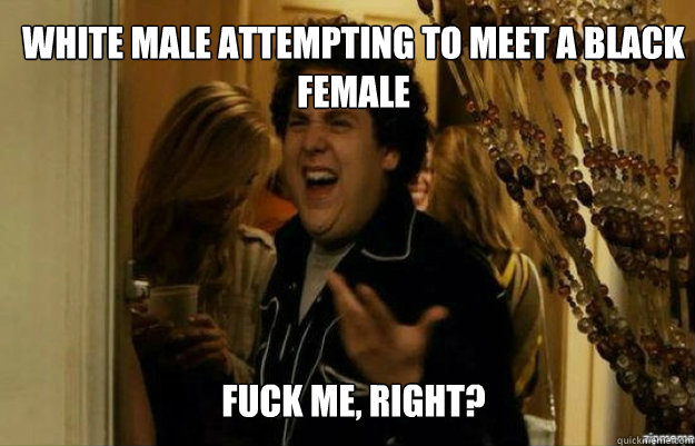 White male attempting to meet a black female FUCK ME, RIGHT?  fuck me right