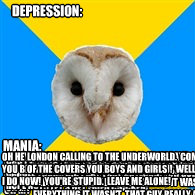 Depression: Mania: oh my god did you see that move!  that guy who plays thor is so amazingly hot oh my god I got this great idea for a book.  or maybe it was a comic book.  do you like fried chicken?  oh my god let's get fried chicken! I want you to want   