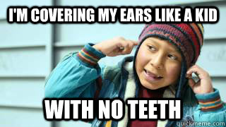 I'm covering my ears like a kid with no teeth  
