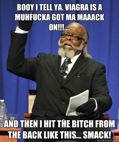 booy i tell ya. viagra is a muhfucka got ma maaack on!!!.... and then i hit the bitch from the back like this... SMACK! - booy i tell ya. viagra is a muhfucka got ma maaack on!!!.... and then i hit the bitch from the back like this... SMACK!  Jimmy McMillan