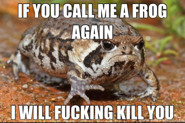 IF YOU CALL ME A FROG AGAIN I WILL FUCKING KILL YOU  