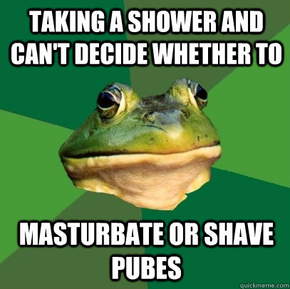 Taking a shower and can't decide whether to  Masturbate or shave pubes  Foul Bachelor Frog