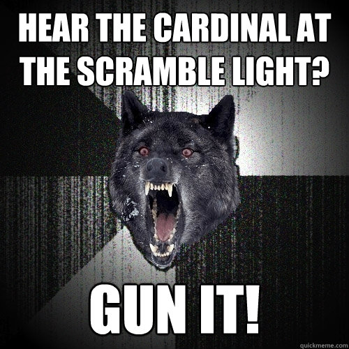 Hear the Cardinal at the scramble light? GUN IT!  Insanity Wolf