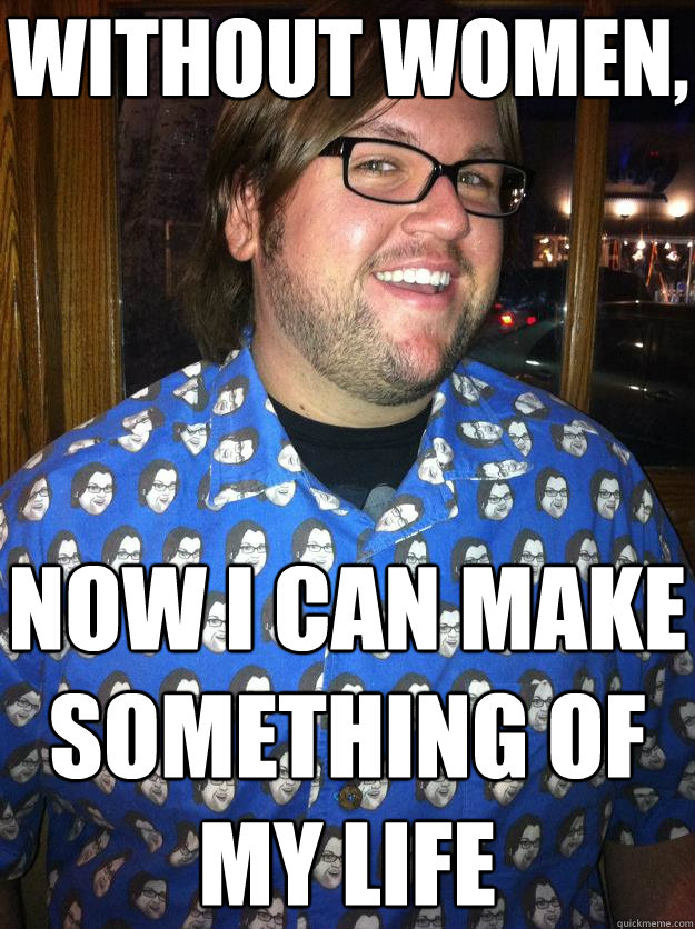 without women, now i can make something of my life  Happy Forever Alone