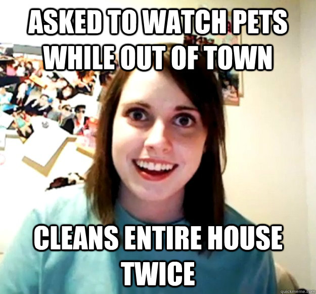 asked to watch pets while out of town cleans entire house twice  Overly Attached Girlfriend