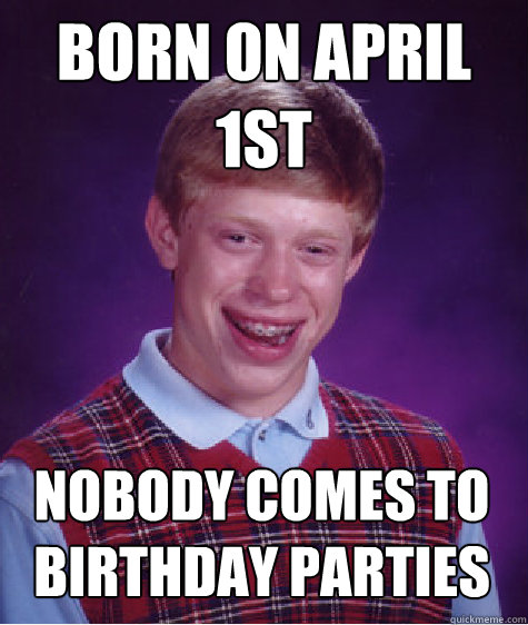 Born on April 1st Nobody Comes To Birthday Parties - Born on April 1st Nobody Comes To Birthday Parties  Bad Luck Brian