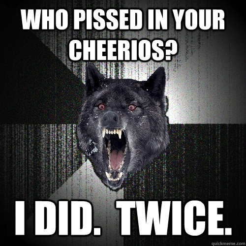 who pissed in your cheerios? i did.  twice.  Insanity Wolf