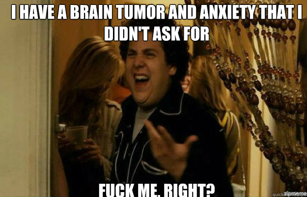 I have a brain tumor and anxiety that I didn't ask for FUCK ME, RIGHT?  fuck me right