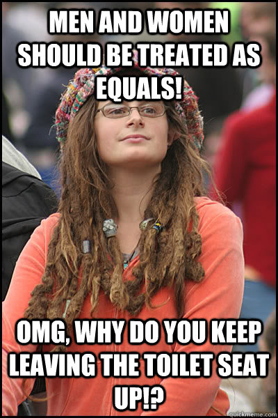 Men and women should be treated as equals! OMG, Why do you keep leaving the toilet seat up!?  College Liberal