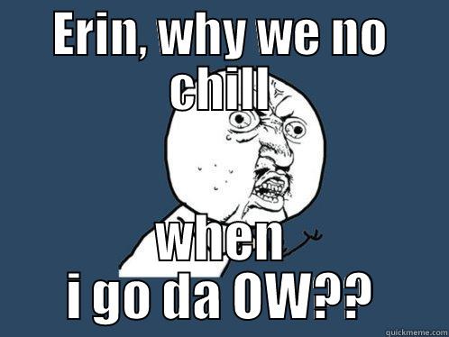 ERIN, WHY WE NO CHILL WHEN I GO DA OW?? Y U No