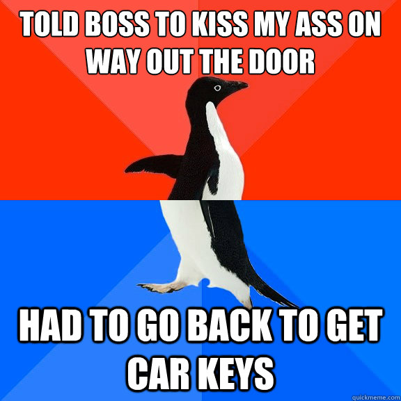 told boss to kiss my ass on way out the door had to go back to get car keys  Socially Awesome Awkward Penguin