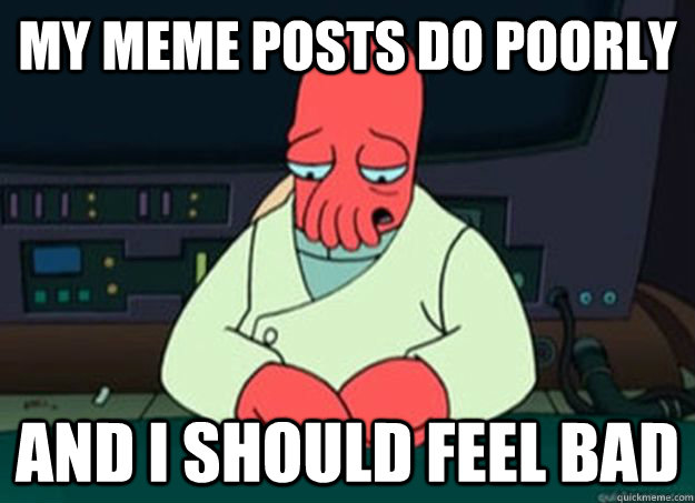 my meme posts do poorly And I should feel bad  I made someone sad and i should feel bad
