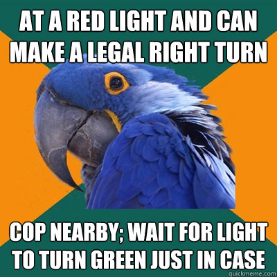 at a red light and can make a legal right turn cop nearby; wait for light to turn green just in case  Paranoid Parrot