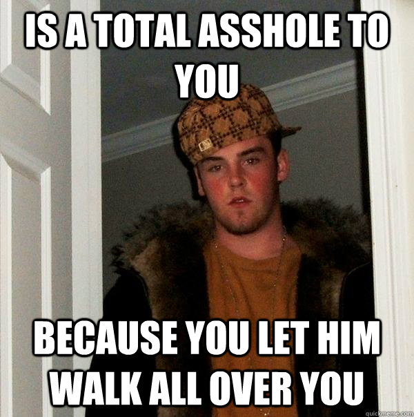 Is a total asshole to you Because you let him walk all over you  Scumbag Steve