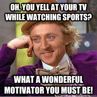 Oh, you yell at your tv while watching sports? What a wonderful motivator you must be!  Condescending Wonka