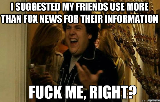I suggested my friends use more than Fox news for their Information FUCK ME, RIGHT?  fuck me right