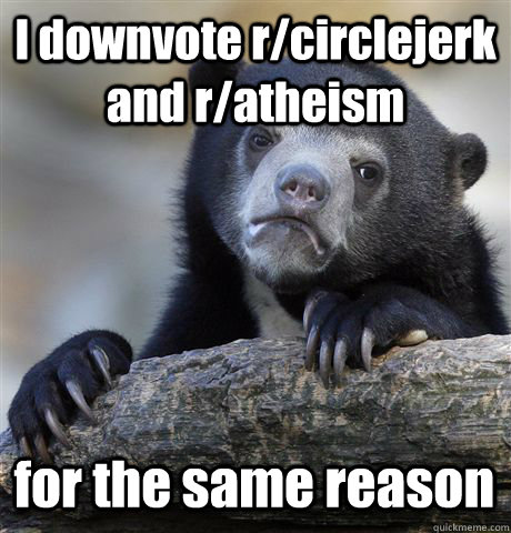 I downvote r/circlejerk and r/atheism  for the same reason  Confession Bear