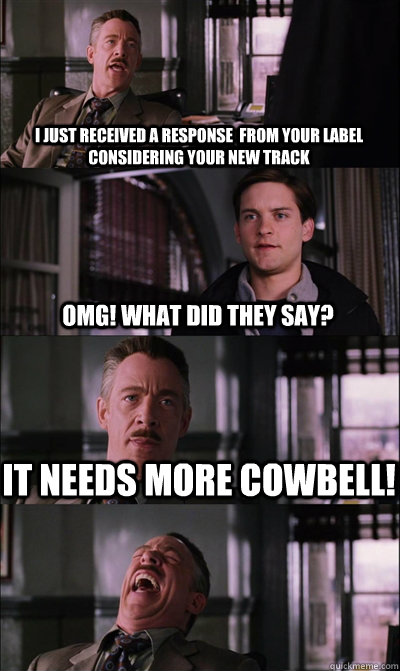 I just received a response  from your label considering your new track omg! What did they say? It needs more cowbell!  - I just received a response  from your label considering your new track omg! What did they say? It needs more cowbell!   JJ Jameson