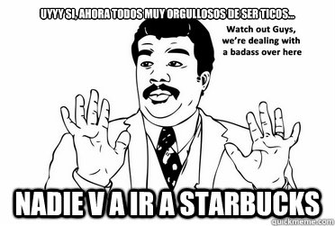 Uyyy si, ahora todos muy orgullosos de ser ticos... Nadie v a ir a Starbucks  bad ass