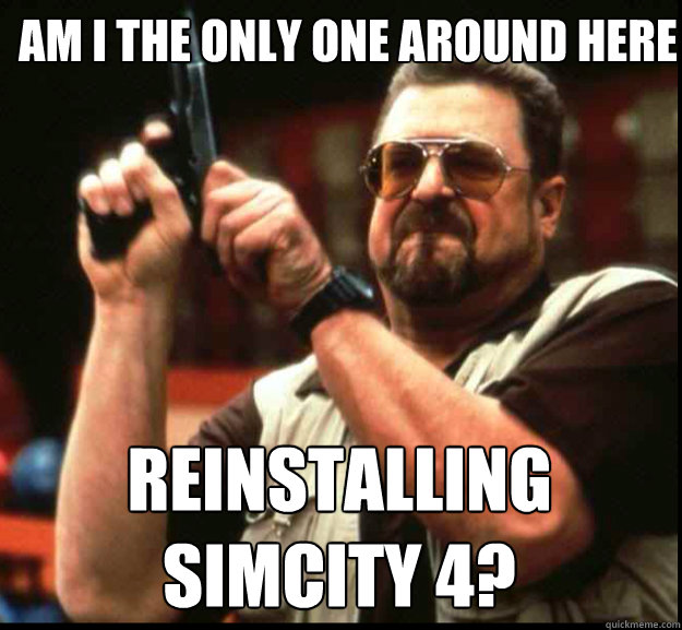 AM I THE ONLY ONE AROUND HERE Reinstalling
SimCity 4?  The Big Lebowski