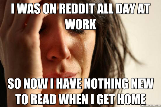 i was on reddit all day at work so now i have nothing new to read when i get home  First World Problems