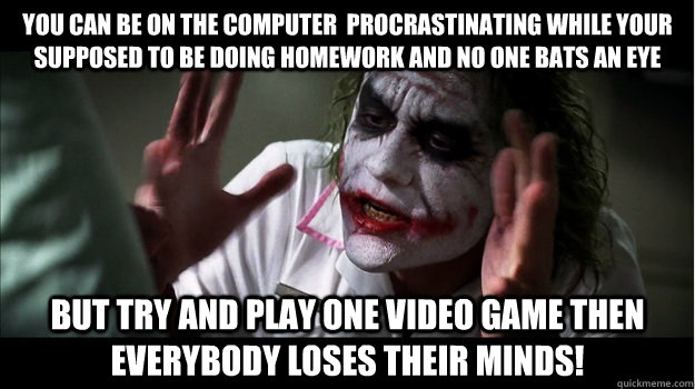 You can be on the computer  procrastinating while your supposed to be doing homework and no one bats an eye But try and play one video game then EVERYBODY LOSES THeir minds!  Joker Mind Loss