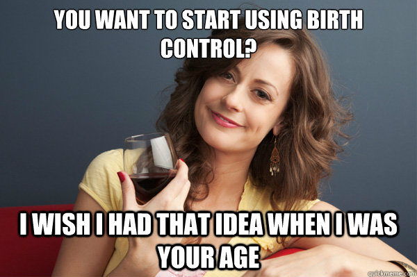You want to start using birth control? I wish I had that idea when I was your age  Forever Resentful Mother