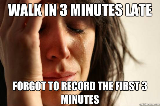 Walk in 3 minutes late Forgot to record the first 3 minutes  First World Problems