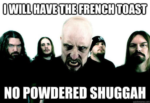 I will have the french toast no powdered shuggah  Meshuggah