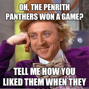 Oh, the Penrith Panthers won a game? Tell me how you liked them when they lost.  Condescending Wonka