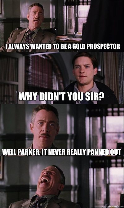 I always wanted to be a Gold prospector Why didn't you sir? Well Parker, it never really panned out   JJ Jameson