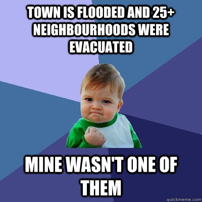 town is flooded and 25+ neighbourhoods were evacuated mine wasn't one of them  Success Kid