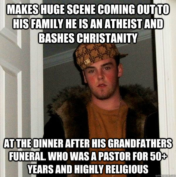MAKES HUGE SCENE COMING OUT TO HIS FAMILY HE IS AN ATHEIST AND BASHES CHRISTANITY AT THE DINNER AFTER HIS GRANDFATHERS FUNERAL. WHO WAS A PASTOR FOR 50+ YEARS AND HIGHLY RELIGIOUS - MAKES HUGE SCENE COMING OUT TO HIS FAMILY HE IS AN ATHEIST AND BASHES CHRISTANITY AT THE DINNER AFTER HIS GRANDFATHERS FUNERAL. WHO WAS A PASTOR FOR 50+ YEARS AND HIGHLY RELIGIOUS  Scumbag Steve