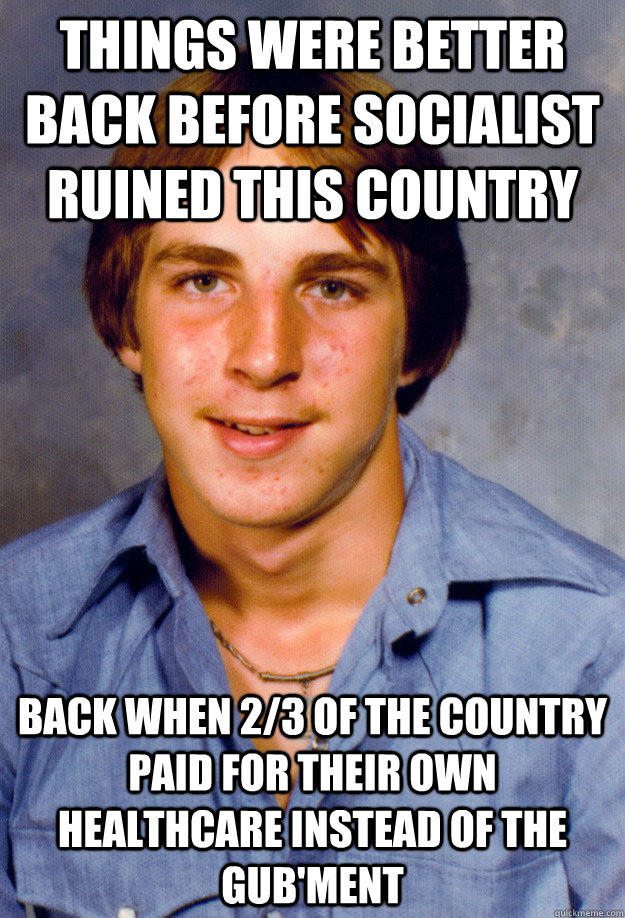 THINGS WERE BETTER BACK BEFORE SOCIALIST RUINED THIS COUNTRY BACK WHEN 2/3 OF THE COUNTRY PAID FOR THEIR OWN HEALTHCARE INSTEAD OF THE GUB'MENT - THINGS WERE BETTER BACK BEFORE SOCIALIST RUINED THIS COUNTRY BACK WHEN 2/3 OF THE COUNTRY PAID FOR THEIR OWN HEALTHCARE INSTEAD OF THE GUB'MENT  Old Economy Steven