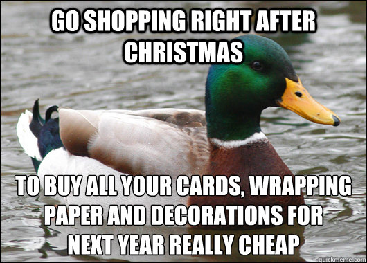 go shopping right after christmas to buy all your cards, wrapping paper and decorations for 
next year really cheap  Actual Advice Mallard