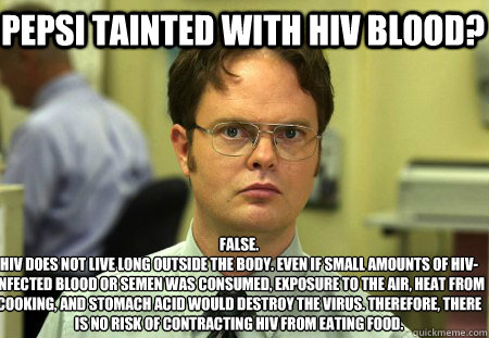 Pepsi Tainted with HIV Blood? False.
HIV does not live long outside the body. Even if small amounts of HIV-infected blood or semen was consumed, exposure to the air, heat from cooking, and stomach acid would destroy the virus. Therefore, there is no risk  - Pepsi Tainted with HIV Blood? False.
HIV does not live long outside the body. Even if small amounts of HIV-infected blood or semen was consumed, exposure to the air, heat from cooking, and stomach acid would destroy the virus. Therefore, there is no risk   Schrute