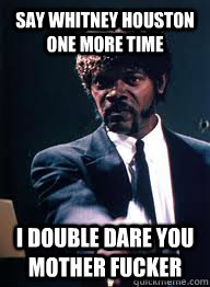 Say whitney houston one more time I double dare you Mother fucker  