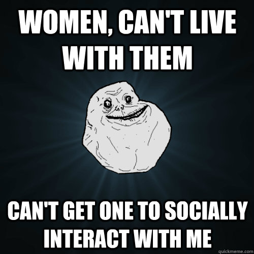 Women, Can't Live with them Can't get one to socially interact with me - Women, Can't Live with them Can't get one to socially interact with me  Forever Alone