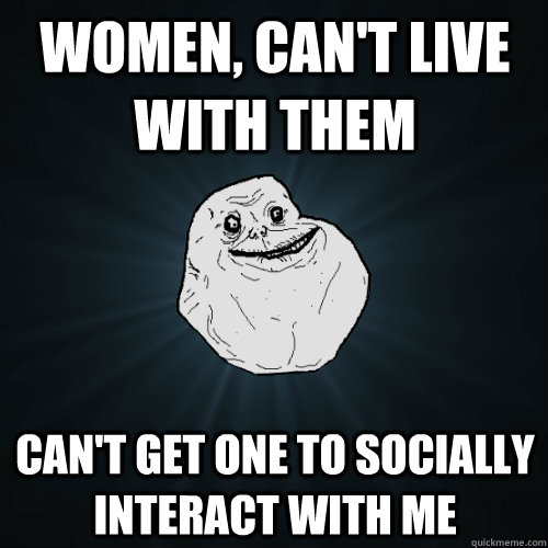 Women, Can't Live with them Can't get one to socially interact with me  Forever Alone