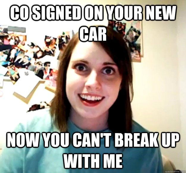 Co signed on your new car now you can't break up with me - Co signed on your new car now you can't break up with me  Overly Attached Girlfriend