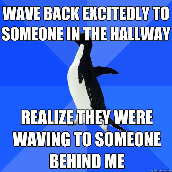 wave back excitedly to someone in the hallway realize they were waving to someone behind me  Socially Awkward Penguin