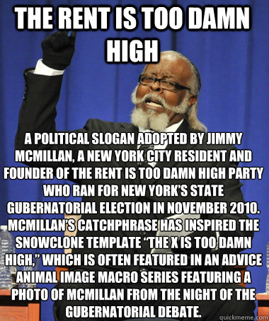 The Rent is Too Damn High a political slogan adopted by Jimmy McMillan, a New York City resident and founder of the Rent Is Too Damn High Party who ran for New York’s state gubernatorial election in November 2010. McMillan’s catchphrase has in  The Rent Is Too Damn High
