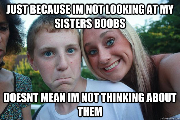 just because im not looking at my sisters boobs DOESnt mean im not thinking about them  