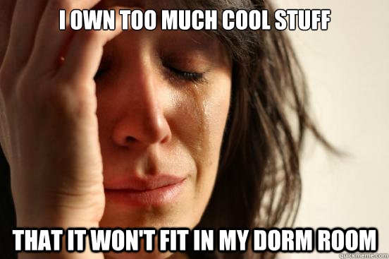 I own too much cool stuff that it won't fit in my dorm room  First World Problems