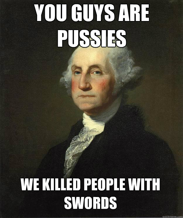 You guys are pussies we killed people with swords  George Washington